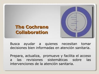 The Cochrane Collaboration Busca ayudar a quienes necesitan tomar decisiones bien informadas en atención sanitaria. Prepara, actualiza,  promueve y facilita el acceso a las revisiones sistemáticas sobre las intervenciones de la atención sanitaria. 