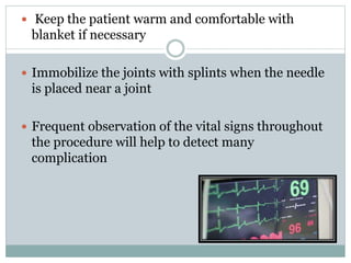  Keep the patient warm and comfortable with
blanket if necessary
 Immobilize the joints with splints when the needle
is placed near a joint
 Frequent observation of the vital signs throughout
the procedure will help to detect many
complication
 