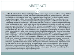 ABSTRACT
 Abstract: Introduction: Painful medical procedures are the major sources of distress among children;
and for those with chronic diseases, the procedure-related pain can be worse than that of the illness
itself. Objective: The purpose of the study was to determine the effect of local refrigeration prior to
venipuncture on pain-related responses in school age children. Design: Quasi-experimental study.
Setting: This study was undertaken in a paediatric emergency ward of a paediatric centre. Subjects:
The subjects were 80 children 6 to 12 years of age selected by purposive sampling after being referred
to the paediatric emergency ward. Interventions: Two groups were chosen for the study: the test and
control groups, in order to test the effect of local coldness in reducing the pain of venipuncture. In the
test group, the injection site was refrigerated for three minutes using an ice bag. In the control group,
the procedure was performed according to usual routine. Physiological responses (ie. blood pressure,
pulse, and respiration), behavioural responses (using the Children's Hospital of Eastern Ontario Pain
Scale: CHEOPS), and subjective responses (or intensity of pain using the Oucher scale) were measured
in the two groups. A non-invasive (electronic) sphygmomanometer was used before and 5 minutes
after the procedure to measure the physiological responses. The measurement of behavioral responses
by CHEOPS was done at two time points (during the procedure and 5 minutes after the procedure),
measuring six areas of behaviour: cry, facial expressions, child verbal, torso, touch and leg movement
in reaction to painful stimulation. Finally, the subjective responses were measured at 5 minutes after
the procedure. Main outcome measures: In this study the main outcome measures were: range of
physiologic responses, and scores of behavioral and subjective responses. The study hypothesised
there would be a lower score in the test group than the control group in behavioural and subjective
responses and a lower range in physiologic responses.
 