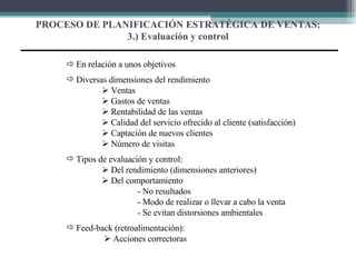 PROCESO DE PLANIFICACIÓN ESTRATÉGICA DE VENTAS: 3.) Evaluación y control    En relación a unos objetivos Diversas dimensiones del rendimiento    Ventas    Gastos de ventas    Rentabilidad de las ventas    Calidad del servicio ofrecido al cliente (satisfacción)    Captación de nuevos clientes    Número de visitas Tipos de evaluación y control:    Del rendimiento (dimensiones anteriores)    Del comportamiento  - No resultados - Modo de realizar o llevar a cabo la venta - Se evitan distorsiones ambientales Feed-back (retroalimentación):      Acciones correctoras 