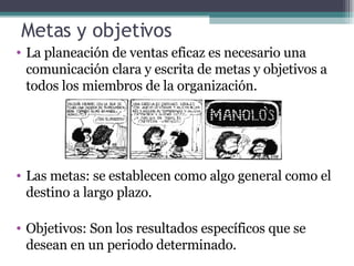 Metas y objetivos La planeación de ventas eficaz es necesario una comunicación clara y escrita de metas y objetivos a todos los miembros de la organización. Las metas: se establecen como algo general como el destino a largo plazo. Objetivos: Son los resultados específicos que se desean en un periodo determinado. 