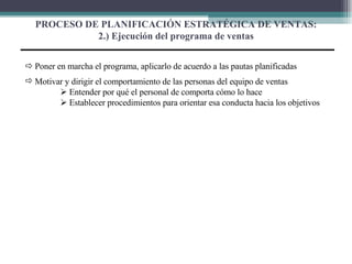 PROCESO DE PLANIFICACIÓN ESTRATÉGICA DE VENTAS: 2.) Ejecución del programa de ventas    Poner en marcha el programa, aplicarlo de acuerdo a las pautas planificadas Motivar y dirigir el comportamiento de las personas del equipo de ventas    Entender por qué el personal de comporta cómo lo hace    Establecer procedimientos para orientar esa conducta hacia los objetivos 