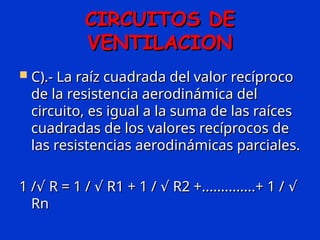 CIRCUITOS DE
CIRCUITOS DE
VENTILACION
VENTILACION
 C).- La raíz cuadrada del valor recíproco
C).- La raíz cuadrada del valor recíproco
de la resistencia aerodinámica del
de la resistencia aerodinámica del
circuito, es igual a la suma de las raíces
circuito, es igual a la suma de las raíces
cuadradas de los valores recíprocos de
cuadradas de los valores recíprocos de
las resistencias aerodinámicas parciales.
las resistencias aerodinámicas parciales.
1 / R = 1 / R1 + 1 / R2 +..............+ 1 /
√ √ √ √
1 / R = 1 / R1 + 1 / R2 +..............+ 1 /
√ √ √ √
Rn
Rn
 