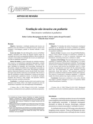 ARTIGO DE REVISÃO
S161
0021-7557/03/79-Supl.2/S161
Jornal de Pediatria
Copyright © 2003 by Sociedade Brasileira de Pediatria
1. Ex-residente de Terapia Intensiva Pediátrica do Instituto Fernandes
Figueira / FIOCRUZ, RJ, médica observadora do CTI Pediátrico do
Instituto da Criança “Prof. Pedro de Alcântara” do HC da FMUSP, médica
da Unidade Semi-Intensiva Pediátrica do Hospital Sanatorinhos de
Carapicuiba, SP.
2. Médica plantonista do CTI Pediátrico do Instituto da Criança “Prof. Pedro
de Alcântara” do HC da FMUSP, médica plantonista da UTI do Hospital
Sírio Libanês.
3. Doutor pelo Departamento de Pediatria da Faculdade de Medicina da
USP, coordenador do CTI Pediátrico do Hospital Israelita Albert Einstein,
coordenador do CTI Pediátrico do Instituto da Criança “Prof. Pedro de
Alcântara” do HC da FMUSP.
Resumo
Objetivo: Apresentar a ventilação mecânica não invasiva em
pediatria como uma alternativa à ventilação invasiva, mostrar suas
vantagens e desvantagens, quando se encontra indicada e como
instalá-la.
Fontes dos dados: Revisão bibliográfica através do PubMed/
Medline, utilizando como fontes de pesquisa aqueles artigos de
ventilação não invasiva na população pediátrica, além de artigos de
consenso e meta-análise de ventilação não invasiva em adultos (por
sua falta na população pediátrica).
Síntese dos dados: A maior indicação da ventilação mecânica
não invasiva é na insuficiência respiratória hipercápnica, estando
contra-indicada na instabilidade hemodinâmica. Tem como vanta-
gens: facilidade de instalação, não invasividade, diminuição do
desconforto, redução da incidência das complicações associadas ao
uso do tubo endotraqueal e menor custo. Desvantagens: distensão
gástrica, hipoxemia transitória, necrose de pele facial. Sua instala-
ção requer uma interface (máscara) e um respirador. São revistos os
tipos de ventiladores e modos ventilatórios, e orienta-se sua instala-
ção, monitorização e parâmetros iniciais. A retirada da ventilação
mecânica não invasiva é mais simples, mas pacientes crônicos
podem necessitar assistência domiciliar.
Conclusões: A ventilação mecânica não invasiva pode ser uma
alternativa mais barata, eficaz e de simples execução nos casos de
insuficiência respiratória sem descompensação hemodinâmica.
J Pediatr (Rio J) 2003;79(Supl.2):S161-S168: Ventilação
mecânica,ventilaçãonãoinvasiva,pediatria,insuficiênciarespiratória.
Abstract
Objective: To introduce the notion of noninvasive mechanical
ventilation as an alternative for invasive ventilation in children,
describingadvantagesanddisadvantages,indications,andtheprocess
of equipment installation.
Sources of data: Literature review through PubMed/Medline,
using as source articles focusing on noninvasive ventilation in
pediatric populations, as well as consensus statements and
metanalyses concerning noninvasive ventilation in adults.
Summary of the findings: The main indication for noninvasive
ventilation is respiratory failure due to hypercapnia. It is contra-
indicatedinthepresenceofhemodynamicinstability.Theadvantages
of non-invasive ventilation include: the equipment is easy to install;
it is not invasive and involves less discomfort; there is a lower
incidence of complications associated with the endotracheal tube;
lower cost. The disadvantages are: gastric distention; transient
hypoxemia; facial skin necrosis. The equipment required for
noninvasiveventilationincludesaninterface(mask)andarespirator.
The removal of noninvasive ventilation equipment is relatively
simple, but chronic patients may require assistance in the home.
Conclusions: Noninvasive ventilation is a less costly, efficient
and simple to perform alternative in cases of respiratory failure
without hemodynamic instability.
J Pediatr (Rio J) 2003;79(Supl.2):S161-S168: Mechanical
ventilation, non invasive ventilation, pediatrics, respiratory failure.
Ventilação não invasiva em pediatria
Non invasive ventilation in pediatrics
Dafne Cardoso Bourguignon da Silva1, Flavia Andrea Krepel Foronda2,
Eduardo Juan Troster3
Introdução
Desde que a ventilação mecânica invasiva foi instituída
comoterapêuticadainsuficiênciarespiratória,sãoconheci-
das complicações associadas à intubação orotraqueal:
ulceração ou edema da mucosa, hemorragia, estenose,
pneumonia ou sinusite associadas à ventilação invasiva1.
Aventilaçãonãoinvasiva(VNI)surgecomoalternativa
terapêutica neste contexto. Trata-se da liberação da venti-
lação pulmonar mecânica sem a utilização de uma via aérea
 