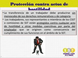 Protección contra actos deProtección contra actos de
hostilidadhostilidad
• La transferencia de un trabajador debe producirse sin
menoscabo de sus derechos remunerativos y de categoría.
• Los trabajadores, sus representantes o miembros de los CSST
o comisiones de SST están protegidos contra cualquier acto
de hostilidad y otras medidas coercitivas por parte del
empleador que se originen como consecuencia del
cumplimiento de sus funciones en el ámbito de la SST.
• La transferencia de un trabajador debe producirse sin
menoscabo de sus derechos remunerativos y de categoría.
• Los trabajadores, sus representantes o miembros de los CSST
o comisiones de SST están protegidos contra cualquier acto
de hostilidad y otras medidas coercitivas por parte del
empleador que se originen como consecuencia del
cumplimiento de sus funciones en el ámbito de la SST.
8
 