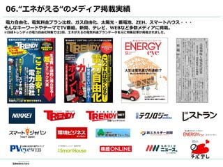 06.“エネがえる“のメディア掲載実績
電力自由化、電気料金プラン比較、ガス自由化、太陽光・蓄電池、ZEH、スマートハウス・・・
そんなキーワードやテーマでTV番組、新聞、テレビ、WEBなど多数メディアに掲載。
※日経トレンディの電力自由化特集では2回、エネがえるの電気料金プランデータを元に特集記事が掲載されました。
 