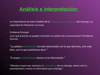 - La importancia en este modelo de la   eficacia en la transmisión   del mensaje y su capacidad de influenciar a la masa.   - Problema Principal: ¿Con qué precisión se pueden transmitir las señales de la comunicación? (Problema técnico). “ La palabra   información   no está relacionada con lo que decimos, sino más bien, con lo que podríamos decir.” “ A mayor   probabilidad , menos es la información .” - “Mientras mayor sea, entonces, la  redundancia  de un mensaje, menor será su incertidumbre y menor la información que contenga.” Análisis e interpretación: 