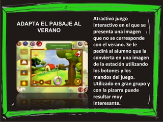 Atractivo juego
interactivo en el que se
presenta una imagen
que no se corresponde
con el verano. Se le
pedirá al alumno que la
convierta en una imagen
de la estación utilizando
los botones y los
mandos del juego.
Utilizado en gran grupo y
con la pizarra puede
resultar muy
interesante.
ADAPTA EL PAISAJE AL
VERANO
 