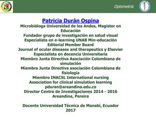 Patricia Durán Ospina
Microbióloga Universidad de los Andes, Magister en
Educación
Fundador grupo de investigación en salud visual
Especialista en e-learning UNAB Min-educación
Editorial Member Board
Journal of ocular diseases and therapeutics y Elsevier
Especialista en docencia Universitaria
Miembro Junta Directiva Asociación Colombiana de
simulación
Miembro Junta Directiva asociación Colombiana de
fisiología
Miembro INACSL International nursing
Association for clinical simulation learning
pduran@areandina.edu.co
Director Centro de Investigaciones 2014 - 2016
Areandina, Pereira
Docente Universidad Técnica de Manabí, Ecuador
2017
Optometría
 