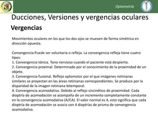 Ducciones, Versiones y vergencias oculares
Optometría
Vergencias
Movimientos oculares en los que los dos ojos se mueven de forma simétrica en
dirección opuesta.
Convergencia:Puede ser voluntaria o refleja. La convergencia refleja tiene cuatro
tipos:
1. Convergencia tónica. Tono nervioso cuando el paciente está despierto.
2. Convergencia proximal. Determinado por el conocimiento de la proximidad de un
objeto.
3. Convergencia fusional. Reflejo optomotor por el que imágenes retinianas
similares se proyectan en las áreas retinianas correspondientes. Se produce por la
disparidad de la imagen retiniana bitemporal.
4. Convergencia acomodativa. Debido al reflejo sincinético de proximidad. Cada
dioptría de acomodación se acompaña de un incremento completamente constante
en la convergencia acomodativa (A/CA). El valor normal es 4, esto significa que cada
dioptría de acomodación se asocia con 4 dioptrías de prisma de convergencia
acomodativa.
 