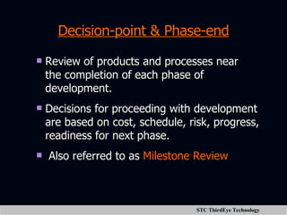 Decision-point & Phase-end Review of products and processes near the completion of each phase of development. Decisions for proceeding with development are based on cost, schedule, risk, progress, readiness for next phase. Also referred to as  Milestone Review 