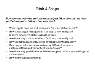 Risk & Scope

How does the test team perform risk analysis? How does the test team
set their scope for different test activities?

•   What inputs does the test team user for their risk analysis?
•   How much is gut feeling when it comes to risk analysis?
•   Is there extensive historical data to use?
•   Are there any tools available to facilitate risk analysis?
•   How is scope setting influenced by what other teams test?
•   How do you take into account testing different versions,
    customizations and variants of the software?
•   Are there any guidelines available to support in the scope setting and
    risk analysis
•   How are test plans created?
 