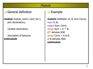 3
Module
 General definition
module module_name ( port_list );
port declarations;
…
variable declaration;
…
description of behavior
endmodule
 Example
module HalfAdder (A, B, Sum Carry);
input A, B;
output Sum, Carry;
assign Sum = A ^ B;
//^ denotes XOR
assign Carry = A & B;
// & denotes AND
endmodule
 