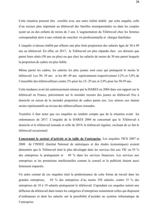 26
Cette situation pourrait être corrélée avec une autre réalité établit par cette enquête, celle
d’un recours plus important au télétravail des familles monoparentales ou dans les couples
ayant un ou des enfants de moins de 3 ans. L’augmentation du Télétravail chez les femmes
correspondrait alors à une volonté de concilier vie professionnelle et charges familiales.
L’enquête ci-dessus établit par ailleurs une plus forte propension des salariés âgés de 30 à 49
ans au télétravail. En effet, en 2017, le Télétravail est plus répandu chez ces derniers que
parmi leurs aînés (50 ans ou plus) ou que chez les salariés de moins de 30 ans parmi lesquels
la proportion de cadres est plus faible.
Même parmi les cadres, les salariés les plus jeunes sont ceux qui pratiquent le moins le
télétravail. Les 30- 39 ans et les 40- 49 ans représentaient respectivement 3,2% et 3,9% de
l’ensemble des télétravailleurs contre 2% pour les 15- 29 ans et 2,9% pour les 50-59 ans.
Cette tendance avait été antérieurement retenue par la DARES en 2004 dans son rapport sur le
télétravail en France, précisément sur le moindre recours des jeunes au télétravail fixe á
domicile en raison de la moindre proportion de cadres parmi eux. Les séniors eux étaient
moins représentatifs au niveau des télétravailleurs nomades.
Toutefois il faut noter que ces enquêtes ne rendent compte que de la situation avant les
ordonnances de 2017. L’enquête de la DARES 2004 ne concernait que le Télétravail à
domicile et le télétravail nomade et celle de 2019, le télétravail régulier, excluant de ce fait le
télétravail occasionnel.
Concernant le secteur d’activité et la taille de l’entreprise, Les enquêtes TICS 2007 et
2008 de l’INSEE (Institut National de statistiques et des études économiques) avaient
démontrés que le Télétravail était le plus développé dans les services liés aux TIC ou 55 %
des entreprises le pratiquaient et 49 % dans les services financiers. Les services aux
entreprises et les prestations intellectuelles comme le conseil et la publicité étaient aussi
fortement impactés.
Un autre constat de ces enquêtes était la prédominance de cette forme de travail dans les
grandes entreprises, 65 % des entreprises d’au moins 250 salariés, contre 15 % des
entreprises de 10 à 19 salariés pratiquaient le télétravail. Cependant ces enquêtes notent une
diffusion du télétravail dans toutes les catégories d’entreprises notamment celles qui disposent
d’ordinateurs et dont les salariés ont la possibilité d’accéder au système informatique de
l’entreprise.
 
