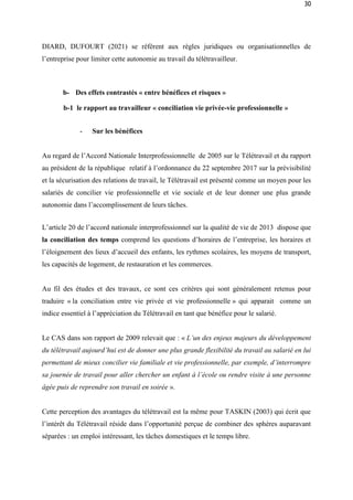 30
DIARD, DUFOURT (2021) se réfèrent aux règles juridiques ou organisationnelles de
l’entreprise pour limiter cette autonomie au travail du télétravailleur.
b- Des effets contrastés « entre bénéfices et risques »
b-1 le rapport au travailleur « conciliation vie privée-vie professionnelle »
- Sur les bénéfices
Au regard de l’Accord Nationale Interprofessionnelle de 2005 sur le Télétravail et du rapport
au président de la république relatif à l’ordonnance du 22 septembre 2017 sur la prévisibilité
et la sécurisation des relations de travail, le Télétravail est présenté comme un moyen pour les
salariés de concilier vie professionnelle et vie sociale et de leur donner une plus grande
autonomie dans l’accomplissement de leurs tâches.
L’article 20 de l’accord nationale interprofessionnel sur la qualité de vie de 2013 dispose que
la conciliation des temps comprend les questions d’horaires de l’entreprise, les horaires et
l’éloignement des lieux d’accueil des enfants, les rythmes scolaires, les moyens de transport,
les capacités de logement, de restauration et les commerces.
Au fil des études et des travaux, ce sont ces critères qui sont généralement retenus pour
traduire « la conciliation entre vie privée et vie professionnelle » qui apparait comme un
indice essentiel à l’appréciation du Télétravail en tant que bénéfice pour le salarié.
Le CAS dans son rapport de 2009 relevait que : « L’un des enjeux majeurs du développement
du télétravail aujourd’hui est de donner une plus grande flexibilité du travail au salarié en lui
permettant de mieux concilier vie familiale et vie professionnelle, par exemple, d’interrompre
sa journée de travail pour aller chercher un enfant à l’école ou rendre visite à une personne
âgée puis de reprendre son travail en soirée ».
Cette perception des avantages du télétravail est la même pour TASKIN (2003) qui écrit que
l’intérêt du Télétravail réside dans l’opportunité perçue de combiner des sphères auparavant
séparées : un emploi intéressant, les tâches domestiques et le temps libre.
 