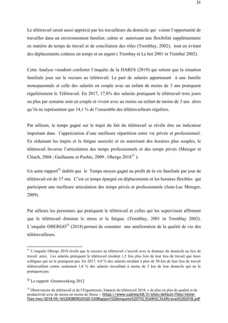 31
Le télétravail serait aussi apprécié par les travailleurs du domicile qui voient l’opportunité de
travailler dans un environnement familier, calme et autorisant une flexibilité supplémentaire
en matière de temps de travail et de conciliation des rôles (Tremblay, 2002), tout en évitant
des déplacements coûteux en temps et en argent ( Trembay et Le bot 2001 in Trembal 2002).
Cette Analyse viendrait conforter l’enquête de la DARES (2019) qui retient que la situation
familiale joue sur le recours au télétravail. La part de salariés appartenant à une famille
monoparentale et celle des salariés en couple avec un enfant de moins de 3 ans pratiquent
régulièrement le Télétravail. En 2017, 17,8% des salariés pratiquant le télétravail trois jours
ou plus par semaine sont en couple et vivent avec au moins un enfant de moins de 3 ans alors
qu’ils ne représentent que 14,1 % de l’ensemble des télétravailleurs réguliers.
Par ailleurs, le temps gagné sur le trajet du fait du télétravail se révèle être un indicateur
important dans l’appréciation d’une meilleure répartition entre vie privée et professionnel.
En réduisant les trajets et la fatigue associée et en autorisant des horaires plus souples, le
télétravail favorise l’articulation des temps professionnels et des temps privés (Metzger et
Cléach, 2004 ; Guillaume et Pochic, 2009 , Obergo 201851
).
Un autre rapport52
établit que le Temps moyen gagné au profit de la vie familiale par jour de
télétravail est de 37 mn. C’est ce temps épargné en déplacements et les horaires flexibles qui
participent une meilleure articulation des temps privés et professionnels (Jean-Luc Metzger,
2009).
Par ailleurs les personnes qui pratiquent le télétravail et celles qui les supervisent affirment
que le télétravail diminue le stress et la fatigue. (Tremblay, 2001 in Tremblay 2002).
L’enquête OBERGO53
(2018) permet de constater une amélioration de la qualité de vie des
télétravailleurs.
51
L’enquête Obergo 2018 révèle que le recours au télétravail s’accroît avec la distance du domicile au lieu de
travail. ainsi, Les salariés pratiquant le télétravail résident 1,5 fois plus loin de leur lieu de travail que leurs
collègues qui ne le pratiquent pas. En 2017, 9,0 % des salariés résidant à plus de 50 km de leur lieu de travail
télétravaillent contre seulement 1,8 % des salariés travaillant à moins de 5 km de leur domicile qui ne le
pratiquent pas.
52
Le rapport Greenworking 2012
53
Observatoire du télétravail et de l’Ergostressie, Impacts du télétravail 2018, « de plus en plus de qualité et de
productivité avec de moins en moins de Stress » https://www.cadrescfdt.fr/sites/default/files/inline-
files-two/2018-05-16%20OBERGO%20-%20Rapport%20enquete%20T%C3%A9l%C3%A9travail%202018.pdf
 