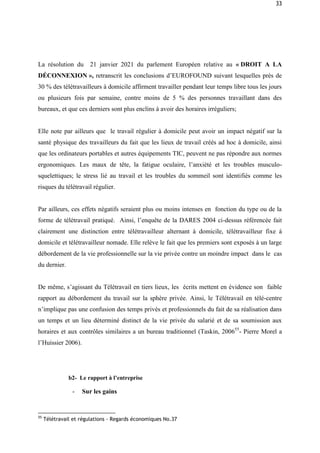 33
La résolution du 21 janvier 2021 du parlement Européen relative au « DROIT A LA
DÉCONNEXION », retranscrit les conclusions d’EUROFOUND suivant lesquelles près de
30 % des télétravailleurs à domicile affirment travailler pendant leur temps libre tous les jours
ou plusieurs fois par semaine, contre moins de 5 % des personnes travaillant dans des
bureaux, et que ces derniers sont plus enclins à avoir des horaires irréguliers;
Elle note par ailleurs que le travail régulier à domicile peut avoir un impact négatif sur la
santé physique des travailleurs du fait que les lieux de travail créés ad hoc à domicile, ainsi
que les ordinateurs portables et autres équipements TIC, peuvent ne pas répondre aux normes
ergonomiques. Les maux de tête, la fatigue oculaire, l’anxiété et les troubles musculo-
squelettiques; le stress lié au travail et les troubles du sommeil sont identifiés comme les
risques du télétravail régulier.
Par ailleurs, ces effets négatifs seraient plus ou moins intenses en fonction du type ou de la
forme de télétravail pratiqué. Ainsi, l’enquête de la DARES 2004 ci-dessus référencée fait
clairement une distinction entre télétravailleur alternant à domicile, télétravailleur fixe á
domicile et télétravailleur nomade. Elle relève le fait que les premiers sont exposés à un large
débordement de la vie professionnelle sur la vie privée contre un moindre impact dans le cas
du dernier.
De même, s’agissant du Télétravail en tiers lieux, les écrits mettent en évidence son faible
rapport au débordement du travail sur la sphère privée. Ainsi, le Télétravail en télé-centre
n’implique pas une confusion des temps privés et professionnels du fait de sa réalisation dans
un temps et un lieu déterminé distinct de la vie privée du salarié et de sa soumission aux
horaires et aux contrôles similaires a un bureau traditionnel (Taskin, 200655
- Pierre Morel a
l’Huissier 2006).
b2- Le rapport à l’entreprise
- Sur les gains
55
Télétravail et régulations - Regards économiques No.37
 