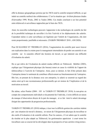 36
effet la distance géographique permise par les TICS rend le contrôle temporel difficile, ce qui
induit un contrôle renforcé des collaborateurs. C’est la situation que révèlent plusieurs études
(Fairweather 1999, Wicks, 2002 in Taskin 2006). Ces études concluent à un lien potentiel
entre télétravail et surveillance rapprochée par le biais des TICS.
Ainsi, les nouvelles technologies peuvent s’apparenter à des technologies de contrôle du fait
de la possibilité technique de surveiller à la fois l’activité et les déplacements des salariés.
Cependant même si cette surveillance est légitimée par l’intérêt de l’organisation, elle doit
rester proportionnée, justifiable et nécessaire. (TASKIN TREMBAY 2010 ; ANI 2020).
Pour SCALLEREZ ET TREMBLAY (2016), l’augmentation du contrôle peut aussi trouver
son explication dans la crainte pour le management intermédiaire de perdre son autorité et son
contrôle sur le caractère effectif des horaires de travail, ce qui induirait une difficulté
d’évaluation du salarié.
De ce qui relève de l’évaluation du salarié rendue difficile en Télétravail, Bobiller (2003),
explique que l’éloignement physique (du bureau) remet en cause la visibilité de l’apport du
télétravailleur à l’activité de l’entreprise. Ainsi, pour ce dernier, le fait d’être présent dans
l’entreprise donne le sentiment de contribuer effectivement au fonctionnement de l’entreprise.
Dès lors, en prenant de la distance avec son entreprise, le salarié se soustrait au regard des
autres ainsi qu’à une reconnaissance professionnelle qui est moteur de l’implication et de la
motivation au travail.
De même, selon Pontier (2004 : 103 in TASKIN ET TREMBLAY 2010), la non-prise en
compte des comportements individuels et du potentiel de l’individu, s’avère difficile en raison
du manque d’observation directe de la part du manager, et ce fait tient le salarié davantage
éloigné des opportunités de progression professionnelle.
TASKIN ET TREMBLAY (2010) indique, à leur tour la difficile gestion des carrières induite
par une situation de travail à distance, en raison de l’éloignement physique du travailleur et
des outils d’évaluation et de contrôle utilisés. Pour les auteurs, s’il est admis que le contrôle
du résultat est le plus adapté au Télétravail, les gestionnaires apprécient à court terme les
travailleurs sans se soucier de les développer dans la perspective d’une carrière à long terme».
 