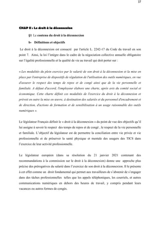37
CHAP II : Le droit à la déconnexion
§1 Le contenu du droit à la déconnexion
b- Définitions et objectifs
Le droit á la déconnexion est consacré par l'article L. 2242-17 du Code du travail en son
point 7. Ainsi, la loi l’intègre dans le cadre de la négociation collective annuelle obligatoire
sur l’égalité professionnelle et la qualité de vie au travail qui doit porter sur :
« Les modalités du plein exercice par le salarié de son droit à la déconnexion et la mise en
place par l'entreprise de dispositifs de régulation de l'utilisation des outils numériques, en vue
d'assurer le respect des temps de repos et de congé ainsi que de la vie personnelle et
familiale. A défaut d'accord, l'employeur élabore une charte, après avis du comité social et
économique. Cette charte définit ces modalités de l'exercice du droit à la déconnexion et
prévoit en outre la mise en œuvre, à destination des salariés et du personnel d'encadrement et
de direction, d'actions de formation et de sensibilisation à un usage raisonnable des outils
numériques ».
Le législateur Français définit le « droit á la déconnexion » du point de vue des objectifs qu’il
lui assigne à savoir le respect des temps de repos et de congé , le respect de la vie personnelle
et familiale. L’objectif du législateur est de permettre la conciliation entre vie privée et vie
professionnelle et de préserver la santé physique et mentale des usagers des TICS dans
l’exercice de leur activité professionnelle.
Le législateur européen (dans sa résolution du 21 janvier 2021 contenant des
recommandations à la commission sur le droit à la déconnexion) donne une approche plus
précise des prérogatives du salarié dans l’exercice de son droit à la déconnexion. Il le présente
à cet effet comme un droit fondamental qui permet aux travailleurs de s’abstenir de s’engager
dans des tâches professionnelles telles que les appels téléphoniques, les courriels, et autres
communications numériques en dehors des heures de travail, y compris pendant leurs
vacances ou autres formes de congés.
 