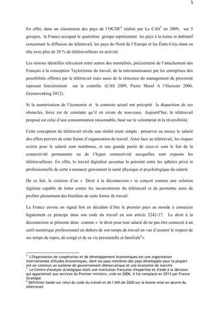 5
En effet, dans un classement des pays de l’OCDE4
réalisé par Le CAS5
en 2009, sur 5
groupes, la France occupait le quatrième groupe représentant les pays à la traine et dubitatif
concernant la diffusion du télétravail, les pays du Nord de l’Europe et les États-Unis étant en
tête avec plus de 20 % de télétravailleurs en activité.
Les raisons identifiés relevaient entre autres des mentalités, précisément de l’attachement des
Français à la conception Taylorienne du travail, de la méconnaissance par les entreprises des
possibilités offertes par le télétravail mais aussi de la réticence du management de proximité
reposant foncièrement sur le contrôle. (CAS 2009, Pierre Morel A l’Huissier 2006,
Greenworking 2012).
Si la numérisation de l’économie et le contexte actuel ont précipité la disparition de ces
obstacles, force est de constater qu’il en existe de nouveaux. Aujourd’hui, le télétravail
proposé est celui d’une consommation raisonnable, basé sur le volontariat et la réversibilité.
Cette conception du télétravail révèle une réalité toute simple : préserver au mieux le salarié
des effets pervers de cette forme d’organisation de travail. Ainsi face au télétravail, les risques
avérés pour le salarié sont nombreux, et une grande partie de ceux-ci sont le fait de la
connectivité permanente ou de l’hyper connectivité auxquelles sont exposés les
télétravailleurs. En effet, le travail digitalisé accentue la porosité entre les sphères privé et
professionnelle de sorte à menacer gravement la santé physique et psychologique du salarié.
De ce fait, la création d’un « Droit à la déconnexion » se conçoit comme une solution
légitime capable de lutter contre les inconvénients du télétravail et de permettre ainsi de
profiter pleinement des bienfaits de cette forme de travail.
La France envoie un signal fort en décidant d’être le premier pays au monde à consacrer
légalement ce principe dans son code du travail en son article 2242-17. Le droit à la
déconnexion se présente donc comme « le droit pour tout salarié de ne pas être connecté à un
outil numérique professionnel en dehors de son temps de travail en vue d’assurer le respect de
ses temps de repos, de congé et de sa vie personnelle et familiale6
».
4
L'Organisation de coopération et de développement économiques est une organisation
internationale d'études économiques, dont les pays membres des pays développés pour la plupart
ont en commun un système de gouvernement démocratique et une économie de marché
5
Le Centre d'analyse stratégique était une institution française d'expertise et d'aide à la décision
qui appartenait aux services du Premier ministre, créé en 2006, il fut remplacé en 2013 par France
Stratégie
6
Définition basée sur celui du code du travail et de l’ANI de 2020 sur la bonne mise en œuvre du
télétravail
 