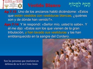 Vestido Blanco
Ap 7.13 Uno de los ancianos habló diciéndome: «Estos
que están vestidos con vestiduras blancas, ¿quiénes
son y de dónde han venido?».
Apo 7:14 Y le respondí: «Señor mío, usted lo sabe». Y
él me dijo: «Estos son los que vienen de la gran
tribulación, y han lavado sus vestiduras y las han
emblanquecido en la sangre del Cordero.
Son las personas que murieron en
defensa de su fe en Cristo Jesús
 