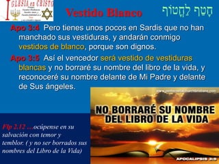 Vestido Blanco
Apo 3:4 Pero tienes unos pocos en Sardis que no han
manchado sus vestiduras, y andarán conmigo
vestidos de blanco, porque son dignos.
Apo 3:5 Así el vencedor será vestido de vestiduras
blancas y no borraré su nombre del libro de la vida, y
reconoceré su nombre delante de Mi Padre y delante
de Sus ángeles.
Flp 2.12 …ocúpense en su
salvación con temor y
temblor. ( y no ser borrados sus
nombres del Libro de la Vida)
 
