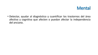Mental
• Detectar, ayudar al diagnóstico y cuantificar los trastornos del área
afectiva y cognitiva que afecten o puedan afectar la independencia
del anciano.
 