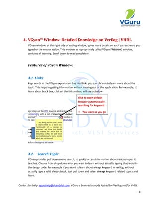 4. VGyan™ Window: Detailed Knowledge on Verilog | VHDL
       VGyan window, at the right side of coding window, gives more details on each current word you
       typed or the mouse action. This window as appropriately called VGyan (Wisdom) window,
       contains all learning. Scroll down to read completely.



       Features of VGyan Window:


       4.1 Links
       Keys words in the VGyan explanation has html links you can click on to learn more about the
       topic. This helps in getting information without moving out of the application. For example, to
       learn about black box, click on the link and you will see as below

                                                  Click to open default
                                                  browser automatically
                                                  searching for keyword.

                                                   You learn as you go




       4.2     Search Topic
       VGyan provides pull down menu search, to quickly access information about various topics it
       teaches. Choose from drop down what you want to learn without actually typing that word in
       the design code. For example if you want to learn about always keyword in verilog, without
       actually type a valid always block, just pull down and select always keyword related topics and
       learn.


Contact for help: vguruhelp@skandvlsi.com VGuru is licensed as node locked for Verilog and/or VHDL

                                                                                                         8
 
