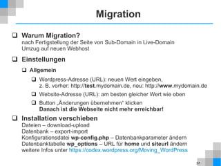 37
Migration
 Warum Migration?
nach Fertigstellung der Seite von Sub-Domain in Live-Domain
Umzug auf neuen Webhost
 Einstellungen
 Allgemein
 Wordpress-Adresse (URL): neuen Wert eingeben,
z. B. vorher: http://test.mydomain.de, neu: http://www.mydomain.de
 Website-Adresse (URL): am besten gleicher Wert wie oben
 Button „Änderungen übernehmen“ klicken
Danach ist die Webseite nicht mehr erreichbar!
 Installation verschieben
Dateien – download-upload
Datenbank – export-import
Konfigurationsdatei wp-config.php – Datenbankparameter ändern
Datenbanktabelle wp_options – URL für home und siteurl ändern
weitere Infos unter https://codex.wordpress.org/Moving_WordPress
 