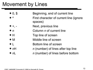 Movement by Lines 0, $  Beginning, end of current line ^ First character of current line (ignore  spaces) +, - Next, previous line n Column  n  of current line H Top line of screen M Middle line of screen L Bottom line of screen n H n  (number) of lines after top line n L n  (number) of lines before bottom 