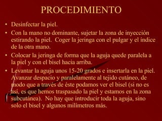 PROCEDIMIENTO Desinfectar la piel.   Con la mano no dominante, sujetar la zona de inyección estirando la piel.  Coger la jeringa con el pulgar y el índice de la otra mano.  Colocar la jeringa de forma que la aguja quede paralela a la piel y con el bisel hacia arriba.  Levantar la aguja unos 15-20 grados e insertarla en la piel.  Avanzar despacio y paralelamente al tejido cutáneo, de modo que a través de éste podamos ver el bisel (si no es así, es que hemos traspasado la piel y estamos en la zona subcutánea).  No hay que introducir toda la aguja, sino solo el bisel y algunos milímetros más.  