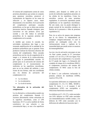 El sistema del complemento consta de varias
proteínas plasmáticas que actúan en conjunto
para opsonizar microbios, promover el
reclutamiento de fagocitos en las zonas de
infección y, en algunos casos, matar
directamente a los microbios. En la activación
del complemento participan cascadas
proteolíticas, en las que se altera una enzima
precursora inactiva, llamada címógeno, para
convertirse en una proteasa activa que
escinde y con ello induce la actividad
proteolítica de la siguiente proteína del
complemento en la cascada.
A medida que avanza la cascada, las
actividades enzimáticas dan lugar a una
tremenda amplificación de la cantidad de los
productos proteolíticos que se generan. Estos
productos realizan las funciones efectoras del
sistema del complemento. Otras cascadas
proteolíticas son las vías de coagulación de la
sangre y el sistema de la cinina-calicreína,
que regula la permeabilidad vascular. El
primer paso en la activación del sistema del
complemento es el reconocimiento de
moléculas en las superficies microbianas,
pero no en las células del anfitrión, y esto
ocurre de tres formas, cada una considerada
una vía distinta de activación del
complemento (1,2).
• La vía clásica
• La vía alternativa
• La vía de la lectina
Vía alternativa de la activación del
complemento
La vía alternativa, se desencadena cuando una
proteína del complemento llamada C3
reconoce directamente ciertas estructuras de
la superficie microbiana, como el LPS
bacteriano. El C3 se activa también de forma
constitutiva en una solución a una
concentración baja y se une a las superficies
celulares, pero después se inhibe por la
acción de moléculas reguladoras presentes en
las células de los mamíferos. Como los
microbios carecen de estas proteínas
reguladoras, la activación espontánea puede
amplificarse en las superficies microbianas.
De este modo, esta vía puede distinguir lo
propio normal de los microbios extraños en
función de la presencia o falta de proteínas
reguladoras (1).
Ésta vía se activa de manera más temprana
que la vía clásica. Es independiente de
complejos antígeno-anticuerpo, lo cual le
permite ser catalogada como una vía
intrínsecamente innata y vigilante de la
inmunidad dado que puede actuar en ausencia
de inmunoglobulinas.
Las tres vías de activación convergen en una
vía final común cuando la C3 convertasa
escinde a C3 en C3a y C3b (ver figura Vías
de activación del complemento.). La escisión
de C3 puede dar lugar a la formación del
complejo de ataque de la membrana (MAC),
el componente citotóxico del sistema del
complemento. El MAC causa la lisis de
células extrañas.
El factor I, con cofactores incluyendo la
proteína cofactor de membrana (CD46),
inactiva C3b y C4b.
Los pacientes deficientes en componentes del
complemento C1, C2, C3, MBL, MASP-2,
factor H, factor I, o el receptor 2 del
complemento (CR2) son susceptibles a
infecciones bacterianas recurrentes.
Los defectos en C1, C4, C5 y están asociados
con LES; defectos en CR2 están asociados
con inmunodeficiencia variable común, y los
defectos de CR3 están asociados con la
deficiencia de adhesión de leucocitos tipo 1.
 