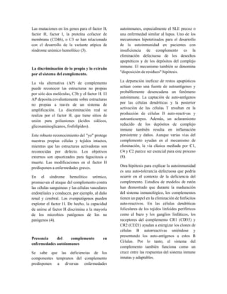 Las mutaciones en los genes para el factor B,
factor H, factor I, la proteína cofactor de
membrana (CD46), o C3 se han relacionado
con el desarrollo de la variante atípica de
síndrome urémico hemolítico (3).
La discriminación de lo propio y lo extraño
por el sistema del complemento.
La vía alternativa (AP) de complemento
puede reconocer las estructuras no propias
por sólo dos moléculas, C3b y el factor H. El
AP deposita covalentemente sobre estructuras
no propias a través de un sistema de
amplificación. La discriminación real se
realiza por el factor H, que tiene sitios de
unión para polianiones (ácidos siálicos,
glicosaminoglicanos, fosfolípidos).
Este robusto reconocimiento del "yo" protege
nuestras propias células y tejidos intactos,
mientras que las estructuras activadoras son
reconocidas por defecto. Los objetivos
externos son opsonizados para fagocitosis o
muerte. Las modificaciones en el factor H
predisponen a enfermedades graves.
En el síndrome hemolítico urémico,
promueven el ataque del complemento contra
las células sanguíneas y las células vasculares
endoteliales y conducen, por ejemplo, al daño
renal y cerebral. Los evenpatógenos pueden
explotar el factor H. De hecho, la capacidad
de unirse al factor H discrimina a la mayoría
de los microbios patógenos de los no
patógenos (4).
Presencia del complemento en
enfermedades autoinmunes
Se sabe que las deficiencias de los
componentes tempranos del complemento
predisponen a diversas enfermedades
autoinmunes, especialmente el SLE precoz o
una enfermedad similar al lupus. Uno de los
mecanismos hipotetizados para el desarrollo
de la autoinmunidad en pacientes con
insuficiencia de complemento es la
eliminación defectuosa de los desechos
apoptóticos y de los depósitos del complejo
inmune. El mecanismo también se denomina
"disposición de residuos" hipótesis.
La depuración ineficaz de restos apoptóticos
actúan como una fuente de autoantígenos y
probablemente desencadena un fenómeno
autoinmune. La captación de auto-antígenos
por las células dendríticas y la posterior
activación de las células T resultan en la
producción de células B auto-reactivas y
autoanticuerpos. Además, un aclaramiento
reducido de los depósitos de complejo
inmune también resulta en inflamación
persistente y daños. Aunque varias vías del
complemento ayudan en el mecanismo de
eliminación, la vía clásica mediada por C1,
C4 y C2 parece ser esencial para este proceso
(8).
Otra hipótesis para explicar la autoinmunidad
es una auto-tolerancia defectuosa que podría
ocurrir en el contexto de la deficiencia del
complemento. Estudios de modelos de ratón
han demostrado que durante la maduración
del sistema inmunológico, los complementos
tienen un papel en la eliminación de linfocitos
auto-reactivos. En las células dendríticas
foliculares de los tejidos linfoides periféricos
como el bazo y los ganglios linfáticos, los
receptores del complemento CR1 (CD35) y
CR2 (CD21) ayudan a energizar los clones de
células B autorreactivas uniéndose y
presentando los auto-antígenos a estos B
Células. Por lo tanto, el sistema del
complemento también funciona como un
cruce entre las respuestas del sistema inmune
innatas y adaptables.
 