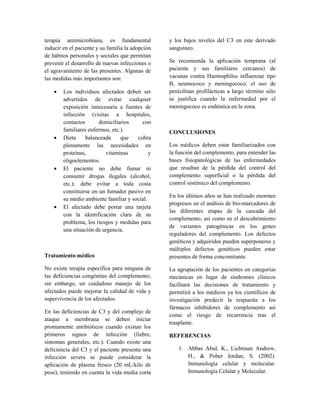 terapia antimicrobiana, es fundamental
inducir en el paciente y su familia la adopción
de hábitos personales y sociales que permitan
prevenir el desarrollo de nuevas infecciones o
el agravamiento de las presentes. Algunas de
las medidas más importantes son:
• Los individuos afectados deben ser
advertidos de evitar cualquier
exposición innecesaria a fuentes de
infección (visitas a hospitales,
contactos domiciliarios con
familiares enfermos, etc.).
• Dieta balanceada que cubra
plenamente las necesidades en
proteínas, vitaminas y
oligoelementos.
• El paciente no debe fumar ni
consumir drogas ilegales (alcohol,
etc.); debe evitar a toda costa
constituirse en un fumador pasivo en
su medio ambiente familiar y social.
• El afectado debe portar una tarjeta
con la identificación clara de su
problema, los riesgos y medidas para
una situación de urgencia.
Tratamiento médico
No existe terapia específica para ninguna de
las deficiencias congénitas del complemento;
sin embargo, un cuidadoso manejo de los
afectados puede mejorar la calidad de vida y
supervivencia de los afectados.
En las deficiencias de C3 y del complejo de
ataque a membrana se deben iniciar
prontamente antibióticos cuando existan los
primeros signos de infección (fiebre,
síntomas generales, etc.). Cuando existe una
deficiencia del C3 y el paciente presenta una
infección severa se puede considerar la
aplicación de plasma fresco (20 mL/kilo de
peso), teniendo en cuenta la vida media corta
y los bajos niveles del C3 en este derivado
sanguíneo.
Se recomienda la aplicación temprana (al
paciente y sus familiares cercanos) de
vacunas contra Haemophilus influenzae tipo
B, neumococo y meningococo; el uso de
penicilinas profilácticas a largo término sólo
se justifica cuando la enfermedad por el
meningococo es endémica en la zona.
CONCLUSIONES
Los médicos deben estar familiarizados con
la función del complemento, para entender las
bases fisiopatológicas de las enfermedades
que resultan de la pérdida del control del
complemento superficial o la pérdida del
control sistémico del complemento.
En los últimos años se han realizado enormes
progresos en el análisis de bio-marcadores de
las diferentes etapas de la cascada del
complemento, así como en el descubrimiento
de variantes patogénicas en los genes
reguladores del complemento. Los defectos
genéticos y adquiridos pueden superponerse y
múltiples defectos genéticos pueden estar
presentes de forma concomitante.
La agrupación de los pacientes en categorías
mecánicas en lugar de síndromes clínicos
facilitará las decisiones de tratamiento y
permitirá a los médicos ya los científicos de
investigación predecir la respuesta a los
fármacos inhibidores de complemento así
como el riesgo de recurrencia tras el
trasplante.
REFERENCIAS
1. Abbas Abul, K., Lichtman Andrew,
H., & Pober Jordan, S. (2002).
Inmunología celular y molecular.
Inmunología Celular y Molecular.
 
