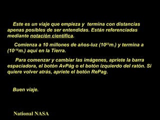 Este es un viaje que empieza y  termina con distancias apenas posibles de ser entendidas. Están referenciadas mediante  notación científica . Comienza a 10 millones de años-luz (10 23 m.) y termina a (10 -16 m.) aqui en la Tierra. Para comenzar y cambiar las imágenes, apriete la barra  espaciadora, el botón AvPág o el botón izquierdo del ratón. Si quiere volver atrás, apriete el botón RePag. Buen viaje.  National NASA 