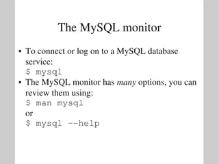The MySQL monitor
●   To connect or log on to a MySQL database 
    service:
    $ mysql
●   The MySQL monitor has many options, you can 
    review them using:
    $ man mysql
    or 
    $ mysql ­­help
 
