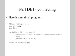 Perl DBI ­ connecting
●   Here is a minimal program:

    #!/usr/bin/perl ­w
    use strict;
    use DBI;

    my $dbh = DBI­>connect(
         “DBI:mysql:host=localhost;database=biodb”,
         “user”,
         “password”) or die;
    ...
    $dbh­>disconnect();
 