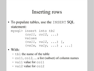 Inserting rows
●   To populate tables, use the INSERT SQL 
    statement:
    mysql> insert into tbl
           (col1, col2, ...) 
           values
           (val1, val2, ...) [,
           (valx, valy, ...) , ...]
●   With:
    –   tbl the name of the table
    –   col1, col2, ... a list (subset) of column names
    –   val1 value for col1
    –   val2 value for col2
 