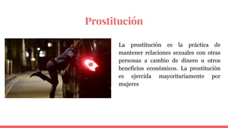 Prostitución
La prostitución es la práctica de
mantener relaciones sexuales con otras
personas a cambio de dinero u otros
beneficios económicos. La prostitución
es ejercida mayoritariamente por
mujeres
 