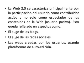 • La Web 2.0 se caracteriza principalmente por
la participación del usuario como contribuidor
activo y no solo como espectador de los
contenidos de la Web (usuario pasivo). Esto
queda reflejado en aspectos como:
• El auge de los blogs.
• El auge de las redes sociales.
• Las webs creadas por los usuarios, usando
plataformas de auto-edición.
 