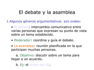 El debate y la asamblea 1.Algunos géneros argumentativos  son orales: El debate : intercambio comunicativo entre varias personas que expresan su punto de vista sobre un tema establecido. Moderador : coordina y guía el debate. La asamblea : reunión planificada en la que participan muchas personas. a.  Objetivo : discutir sobre un tema para  llegar a un acuerdo. b.  Ej : el  orden del día .  