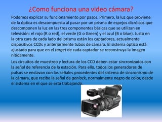 ¿Como funciona una video cámara?
Podemos explicar su funcionamiento por pasos. Primero, la luz que proviene
de la óptica es descompuesta al pasar por un prisma de espejos dicróicos que
descomponen la luz en las tres componentes básicas que se utilizan en
televisión: el rojo (R o red), el verde (G o Green) y el azul (B o blue). Justo en
la otra cara de cada lado del prisma están los captadores, actualmente
dispositivos CCDs y anteriormente tubos de cámara. El sistema óptico está
ajustado para que en el target de cada captador se reconstruya la imagen
nítidamente.
Los circuitos de muestreo y lectura de los CCD deben estar sincronizados con
la señal de referencia de la estación. Para ello, todos los generadores de
pulsos se enclavan con las señales procedentes del sistema de sincronismo de
la cámara, que recibe la señal de genlock, normalmente negro de color, desde
el sistema en el que se está trabajando.
 