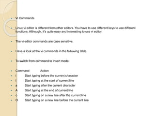  Vi Commands
 Linux vi editor is different from other editors. You have to use different keys to use different
functions. Although, it's quite easy and interesting to use vi editor.
 The vi editor commands are case sensitive.
 Have a look at the vi commands in the following table.
 To switch from command to insert mode:
 Command Action
 i Start typing before the current character
 I Start typing at the start of current line
 a Start typing after the current character
 A Start typing at the end of current line
 o Start typing on a new line after the current line
 O Start typing on a new line before the current line
 