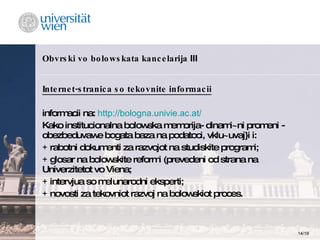Obvrski vo bolowskata kancelarija  III Internet-stranica so tekovnite informacii informacii na:   http://bologna.univie.ac.at/ Kako institucionalna bolowska memorija- dinami~ni promeni - obezbeduvawe bogata baza na podatoci, vklu~uvaj}i i: +  rabotni dokumenti za razvojot na studiskite programi; +  glosar na bolowskite reformi (prevedeni od strana na Univerzitetot vo Viena; +  intervjua so me|unarodni eksperti; +  novosti za tekovniot razvoj na bolowskiot proces. 