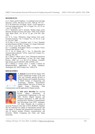 IJRET: International Journal of Research in
__________________________________________________________________________________________
Volume: 02 Issue: 11 | Nov-2013, Available @
REFERENCES
[1]. C. Harris and M. Stephens, “A combined corner and edge
detection,” in Proc. 4th Alvey Vis. Conf., 1988, pp. 147
[2]. S. M. Smith and J. M. Brady, “Susan—A new approach to
low level image processing,” Int. J. Comput. Vis., vol. 23, no.
1, pp. 45–78, May 1997.
[3]. F. Mokhtarian and R. Suomela, “Robust image corner
detection through curvature scale space,” IEEE Trans. Pat
Anal. Mach. Intell., vol. 20, no. 12, pp. 1376
1998.
[4]. D. G. Lowe, “Distinctive image features from scale
invariant keypoints,” Int. J. Comput. Vis., vol. 60, no. 2, pp.
91–110, Nov. 2004.
[5]. H. Bay, A. Ess, T. Tuytelaars, and L. V. Go
up robust features (SURF),” Comput. Vis. Image Understand.,
vol. 110, no. 3, pp. 346–359, Jun. 2008.
[6]. T. Lindeberg, Scale-Space Theory in Computer Vision.
Norwell, MA: Kluwer, 1994.
[7]. Y. Yu, K. Huang, and T. Tan, “A Harris
invariant feature detector,” in Proc. Asian Conf. Comput. Vis.,
2009, pp. 586–595.
[8]. A. Barla, F. Odone, and A. Verri, “Histogram intersection
kernel for image classification,” in Proc. Int. Conf. Image
Process., 2003, vol. 3, p. III–513–16 [Online]. Avai
http://dx.doi.org/10.1109/ICIP. 2003.1247294, vol.2
[9]. Y. Rubner, C. Tomasi, and L. J. Guibas, A Metric for
DistributionsWith Applications to Image Databases.
Washington, DC: IEEE Comput. Soc., 1998, p. 59.
BIOGRAPHIES
Y. Ramesh received B.Tech degree from
GATES Engineering College in the year
2010 and currently pursing M.Tech in
Digital Systems and Computer Electronics
at RGM College of Engineering and
Technology, Nandyal, Kurnool(dist),
Andhra Pradesh. His areas of interest are
Digital Image Processing, Data
Communication and the application of Digital systems.
J. Sofia priya dharshini
B.Tech degree (Electronics &
Communication Engineering) in the year
2005, M.Tech (Digital Systems and
Computer Electronics) in 2009
pursuing Ph.D. (Wireless Communications
and Networking) from JNTU Anantapur,
A.P, India. Presently she is working as
Associate Professor in the dept. of ECE, RGMCET, Nandyal.
She has published two papers in International Journals and
nine papers in National and International Conferences. Her
area of interest includes Wireless communications and
Networks, Mobile Computing and Video and Image
processing.
IJRET: International Journal of Research in Engineering and Technology eISSN: 2319
__________________________________________________________________________________________
2013, Available @ http://www.ijret.org
C. Harris and M. Stephens, “A combined corner and edge
in Proc. 4th Alvey Vis. Conf., 1988, pp. 147–151.
A new approach to
image processing,” Int. J. Comput. Vis., vol. 23, no.
F. Mokhtarian and R. Suomela, “Robust image corner
through curvature scale space,” IEEE Trans. Pattern
Intell., vol. 20, no. 12, pp. 1376–1381, Dec.
D. G. Lowe, “Distinctive image features from scale-
Int. J. Comput. Vis., vol. 60, no. 2, pp.
H. Bay, A. Ess, T. Tuytelaars, and L. V. Gool, “Speeded-
features (SURF),” Comput. Vis. Image Understand.,
Space Theory in Computer Vision.
Y. Yu, K. Huang, and T. Tan, “A Harris-like scale
detector,” in Proc. Asian Conf. Comput. Vis.,
A. Barla, F. Odone, and A. Verri, “Histogram intersection
image classification,” in Proc. Int. Conf. Image
16 [Online]. Available:
2003.1247294, vol.2
Y. Rubner, C. Tomasi, and L. J. Guibas, A Metric for
Applications to Image Databases.
Soc., 1998, p. 59.
received B.Tech degree from
GATES Engineering College in the year
2010 and currently pursing M.Tech in
Digital Systems and Computer Electronics
at RGM College of Engineering and
Technology, Nandyal, Kurnool(dist),
. His areas of interest are
Digital Image Processing, Data
Communication and the application of Digital systems.
J. Sofia priya dharshini has received
B.Tech degree (Electronics &
Communication Engineering) in the year
2005, M.Tech (Digital Systems and
Computer Electronics) in 2009 and also
pursuing Ph.D. (Wireless Communications
and Networking) from JNTU Anantapur,
A.P, India. Presently she is working as
Associate Professor in the dept. of ECE, RGMCET, Nandyal.
She has published two papers in International Journals and
in National and International Conferences. Her
area of interest includes Wireless communications and
Networks, Mobile Computing and Video and Image
eISSN: 2319-1163 | pISSN: 2321-7308
__________________________________________________________________________________________
194
 