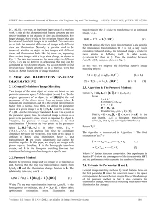 IJRET: International Journal of Research in Engineering and Technology eISSN: 2319-1163 | pISSN: 2321-7308
__________________________________________________________________________________________
Volume: 02 Issue: 11 | Nov-2013, Available @ http://www.ijret.org 186
[4], [5], [7]. However, an important experience of a previous
work is that all the aforementioned feature detectors are not
strictly invariant to the changes of view and illumination. For
larger changes, there would be few invariant features that can
be extracted from both images to be matched. This motivates
us to think the essential difference of images with different
view and illumination. Normally, a question need to be
answered: whether an object in two images with different
views and illumination looks like the same one, supposing
there are two images with a large view change, as shown in
Fig. 1. The two top images are the same object in different
views. They are so different in appearance that they can be
considered as two different objects. We do not attempt to find
invariant local feature detectors as in a previous work but
focus on a better framework for image matching.
2. VIEW AND ILLUMINATION INVARIANT
IMAGE MATCHING
2.1. General Definition of Image Matching
Two images of the same object or scene are shown as two
points in parameter space P of the object (scene). Let I be the
original appearance of an object, = ( ( )) be the real
appearance of the object shown from an image, where L
indicates the illumination, and H is the object transformation
factor from a normal pose. Here, we define the parameter
space of a given image I as P = { . } (simply written as
= { . }in the following). Translation L and H is a point in
the parameter space; thus, the observed image is shown as a
point in the parameter space, which is expanded by object I.
Therefore, the purpose of image matching is to find
transformation T between the two points in the parameter
space { . } → { . } or, in other words, | =
( ). . ). The purpose isto find the coordinate
differences between the two points. The norm of this space is
difficult to define since illumination factor L and
transformation H are totally independent and cannot be
combined together. In this paper, we simply use images with
planar objects; therefore, H is the homograph transform
matrix, and L is the histogram matching function that
transforms the histogram of one image to a specific one.
2.2. Proposed Method
Denote the reference image and test image to be matched as
and. Suppose that the true pose transformation matrix from
I to I is and the illumination change function is . The
relationship between !"# is
($) = %( ) = & ( )' = & ( $)' (1)
Where % is the true transformation between !"# , is the
homogeneous co-ordinates, and + = (,, ., 1). If there exists
approximate estimations about illumination and
transformation, the could be transformed to an estimated
image , i.e.,
(/) = ( ) = ( ( $)) (2)
Where H denotes the view point transformation L and denotes
the illumination transformation. If T is not a very rough
estimation between !"# , the estimated image I would be
more similar to 1ℎ!" itself. In other words,
34 56748 17 than to . Thus, the matching between
!"# will be easier, as shown in Fig. 1.
In this way, we propose the following iterative image
matching process:
9X = 9( ;) = <( =( <X>)) ( ; = )
?X = TA(IAB9) = C( CB<( C$D)) (i > 1) (3)
2.3. Algorithm 1: The Proposed Method:
Initial: ; = { =. =} = LM. 1NOP, = ;, QR, QS;
Iterate
3 = 3 + 1;
V413W!18 ?: C. C;
= ? ∘ ;
Y = YZ ∗ Y.
Transform ?B9 17 ? `. (3);
Until C − M < σd, e C − 1NOe < QS7 3 > ".(E is the
unit matrix. f?is a histogram transformation
vector, QR !"# QS are convergence thresholds.)
Return T, H
The algorithm is summarized in Algorithm 1. The final
estimation of the % is
% = ⋯ ∘ h ∘ hB9 ∘ ⋯ ∘ i ∘ 9 (4)
≈ l ∘ lB9 ∘ ⋯ ∘ i ∘ 9 (5)
Where “∘” denotes function composition. Our experiments in
Section IV-B show the convergence of the iteration with SIFT
and the performance with respect to the number of iterations
2.4. Estimate the Parameters H and L
General image-matching methods by local features focus on
the first parameter H since the concerned issue is the space
correspondence between the two images. One of the advantage
of the proposed method is that it also estimates the
illumination change, which makes matching much better when
illumination has changed.
 