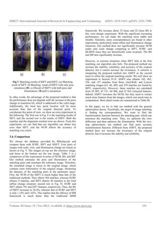 IJRET: International Journal of Research in Engineering and Technology eISSN: 2319-1163 | pISSN: 2321-7308
__________________________________________________________________________________________
Volume: 02 Issue: 11 | Nov-2013, Available @ http://www.ijret.org 191
Fig.7. Matching results of SIFT and ISIFT. (a) Matching
result of SIFT. (b Matching result of ISIFT with only pose
simulation (H). (c) Result of ISIFT with both pose and
illumination ( H and L) simulation.
In other words, the advantage of the proposed method is that
the performance does not degrade with the increase in the pose
change or transition tilt, which is addressed in the valid range.
Additionally, the local key point location will be more
accurate than that of the original detected point. To
corroborate this point of view, we show an extra experiment in
the following. The first row in Fig. 8 is the matching results of
SIFT, and the second row is the results of ISIFT. Both the
matches and the alignment residual error are shown. From this
experiment, we can find that our algorithm can obtain less
error than SIFT, and the NCM affects the accuracy of
matching very much.
3.4. Comparison
We choose the database provided by Mikolajczyk and
compare them with SURF, SIFT and ASIFT. Four pairs of
images with scale, view, and illumination change are tested, as
shown in Fig. 9. The images on top are the reference image,
and those at the bottom are the test image. Table 3 is a
comparison of this experiment in terms of NCM, RS, and MP.
Our method estimates the pose and illumination of the
matching pairs and simulates the reference image. Therefore,
the simulated image is closer to the original image, which
contains most information of the original image, shortening
the distance of the matching pairs in the parameter space.
First, the NCM of the ISIFT is much higher than that of the
traditional methods. They obtain 584 matches, whereas SURF
obtains 9 matches, and SIFT obtains 46 matches in the Graf
(affine change situation; second row in Fig. 9). SURF and
SIFT obtain 793 and 2837 features, respectively. Thus, the RS
of ISIFT increases to 36.4%, whereas that of SURF and SIFT
is only 1.14% and 1.62%. This implies that the efficacy of IIM
framework is much better than the traditional DDM
framework. We increase about 32 times and 22 times RS in
this view-change experiment. With the significant increasing
performance, we can make the matching more stable and
reliable. Similarly, more correspondences are found in other
experiments, particularly under affine and illumination change
situations. Our method does not significantly increase NCM
under only scale change comparing to SIFT, SURF, and
HLSIFD since they are theoretically scale invariant. The RS
and MP also significantly increase.
However, in extreme situations when SIFT fails in the first
matching, our algorithm also fails. The proposed method can
increase the stability, reliability, and accuracy of the original
detector, but it cannot increase the invariance. A solution is
integrating the proposed method into ASIFT as the second
layer to refine the original matching results. We will show an
experiment in Section IV-E. ASIFT also obtains 105, 465,
556, and 157 matches from Boat, Graf,Wall, and Leuven
matching images (61, 46, 409, and 259 matches are found by
SIFT, respectively). However, these matches are calculated
from 29 985, 45 151, 64 908, and 22 562 extracted features.
Indeed, ASIFT increases the NCM, but they need to extract
much more features from the images, which cost much time in
computation. More detail results are summarized in Table III.
In this paper, we try to link our method with the general
optimization theory. Essentially, the target of image matching
is finding the correspondence. We want to find the
transformation function between the matching pair, which can
minimize the matching error. Thus, we optimize the view
difference and then optimize the illumination. With the two-
step optimization, our method can find more accurate
transformation function. Different from ASIFT, the proposed
method does not increase the invariance of the original
detector, but it increases the stability and reliability.
 