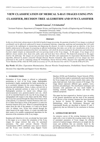 IJRET: International Journal of Research in Engineering and Technology eISSN: 2319-1163 | pISSN: 2321-7308
_______________________________________________________________________________________
Volume: 04 Issue: 11 | Nov-2015, Available @ http://www.ijret.org 277
VIEW CLASSIFICATION OF MEDICAL X-RAY IMAGES USING PNN
CLASSIFIER, DECISION TREE ALGORITHM AND SVM CLASSIFIER
Sumathi Ganesan1
, T.S.Subashini2
1
Assistant Professor, Department of Computer Science and Engineering, Faculty of Engineering and Technology,
Annamalai University, India.
2
Associate Professor, Department of Computer Science and Engineering, Faculty of Engineering and Technology,
Annamalai University, India.
Abstract:
In this era of electronic advancements in the field of medical image processing, the quantum of medical X-ray images so produced
exorbitantly can be effectively addressed by means of automated indexing, comparing, analysing and annotating that will really
be pivotal to the radiologists in interpreting and diagnosing the diseases. In order to envisage such an objective, it has been
humbly endeavoured in this paper by proposing an efficient methodology that takes care of the view classification of the X-ray
images for the automated annotation from their vast database, with which the decision making for the physicians and radiologists
becomes simpler despite an immeasurable and ever-growing trends of the X-ray images. In this paper, X-ray images of six
different classes namely chest, head, foot, palm, spine and neck have been collected. The framework proposed in this paper
involves the following: The images are pre-processed using M3 filter and segmentation by Expectation Maximization (EM)
algorithm, followed by feature extraction through Discrete Wavelet Transform. The orientation of X-ray images has been
performed in this work by comparing among the Probabilistic Neural Network (PNN), Decision Tree algorithm and Support
Vector Machine (SVM), while the PNN yields an accuracy of 75%, the Decision Tree with 92.77% and the SVM of 93.33%.
Key Words: M3 filter, Expectation Maximaization, Discrete Wavelet Transformation, Probabilistic Neural Network,
Decision Tree Algorithm and Support Vector Machine.
---------------------------------------------------------------------***---------------------------------------------------------------------
1. INTRODUCTION
Orientation of X-ray images is referred as radiographic
positioning or view of an X-ray image. Radiographic
positioning is highly standardized for better positioning, so
as to accurately interpret for the correct diagnosis by the
physician and radiologists. Hence, it plays a pivotal role in
viewing the particular portions or areas to be examined.
Radiographic positions viz. lateral view, oblique view,
anterior-posterior view, posterior-anterior view etc., which
are all so classified based on the way the X-ray images are
radiographed with respect to the object and the film. When
the X-rays have passed through the object from front to back
of the patients, it is referred as Anterior-Posterior (AP) view.
If it is taken from back to front of the patient it is said to be
Posterior-Anterior (PA) view. When it is passed through the
object from the side of the patients, it is said to be lateral
view. In oblique view, X-rays have passed through the
object based on the angle. Hence, it is quite inevitable that
there needs to be suitable computational algorithms for the
detection of the orientation of the X-ray images.
Keeping such objectives in view, an attempt has been made
in this paper so as to detect the orientation of the X-ray
images for image retrieval that aims for automated
annotation. The most relevant Discrete Wavelet
Transformation (DWT) coefficients were used as features
and the X-rays were classified using Support Vector
Machine (SVM) and Probabilistic Neural Network (PNN).
An effort has been made to automatically search and classify
the X-ray images into six classes namely chest, spine, foot,
palm, head and neck. Each class consists of 30 images. The
image dataset represents different ages, genders, views,
positions and pathologies. The classification techniques and
automatic code generation are very much helpful in
teaching, research, diagnostic analysis and hence this
method is proposed.
This paper has been organized as: Section I gives an outlay
of the general introduction and the need of the proposed
work. Review of the existing Literature has been presented
in Section II. Section III elaborates the Proposed
Methodology, while the Performance Measures and
Experimental Results are described in Section IV and V
respectively that are followed by the conclusion in Section
VI.
2. LITERATURE REVIEW
An extensive survey of the existing literatures has been
made with a view to realize the on-going trends in the field
of automated annotation of X-ray images for efficient
retrieval of medical-images, which gives an insight into the
issues and problems that are currently faced by the
prevailing methodologies and by which their shortcomings
can be addressed efficiently.
 
