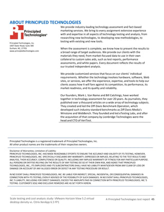 A Principled Technologies test report 45Scale testing and cost analysis study: VMware Horizon View 5.2 virtual
desktop density vs. Citrix XenApp 6.5 FP1
ABOUT PRINCIPLED TECHNOLOGIES
Principled Technologies, Inc.
1007 Slater Road, Suite 300
Durham, NC, 27703
www.principledtechnologies.com
We provide industry-leading technology assessment and fact-based
marketing services. We bring to every assignment extensive experience
with and expertise in all aspects of technology testing and analysis, from
researching new technologies, to developing new methodologies, to
testing with existing and new tools.
When the assessment is complete, we know how to present the results to
a broad range of target audiences. We provide our clients with the
materials they need, from market-focused data to use in their own
collateral to custom sales aids, such as test reports, performance
assessments, and white papers. Every document reflects the results of
our trusted independent analysis.
We provide customized services that focus on our clients’ individual
requirements. Whether the technology involves hardware, software, Web
sites, or services, we offer the experience, expertise, and tools to help our
clients assess how it will fare against its competition, its performance, its
market readiness, and its quality and reliability.
Our founders, Mark L. Van Name and Bill Catchings, have worked
together in technology assessment for over 20 years. As journalists, they
published over a thousand articles on a wide array of technology subjects.
They created and led the Ziff-Davis Benchmark Operation, which
developed such industry-standard benchmarks as Ziff Davis Media’s
Winstone and WebBench. They founded and led eTesting Labs, and after
the acquisition of that company by Lionbridge Technologies were the
head and CTO of VeriTest.
Principled Technologies is a registered trademark of Principled Technologies, Inc.
All other product names are the trademarks of their respective owners.
Disclaimer of Warranties; Limitation of Liability:
PRINCIPLED TECHNOLOGIES, INC. HAS MADE REASONABLE EFFORTS TO ENSURE THE ACCURACY AND VALIDITY OF ITS TESTING, HOWEVER,
PRINCIPLED TECHNOLOGIES, INC. SPECIFICALLY DISCLAIMS ANY WARRANTY, EXPRESSED OR IMPLIED, RELATING TO THE TEST RESULTS AND
ANALYSIS, THEIR ACCURACY, COMPLETENESS OR QUALITY, INCLUDING ANY IMPLIED WARRANTY OF FITNESS FOR ANY PARTICULAR PURPOSE.
ALL PERSONS OR ENTITIES RELYING ON THE RESULTS OF ANY TESTING DO SO AT THEIR OWN RISK, AND AGREE THAT PRINCIPLED
TECHNOLOGIES, INC., ITS EMPLOYEES AND ITS SUBCONTRACTORS SHALL HAVE NO LIABILITY WHATSOEVER FROM ANY CLAIM OF LOSS OR
DAMAGE ON ACCOUNT OF ANY ALLEGED ERROR OR DEFECT IN ANY TESTING PROCEDURE OR RESULT.
IN NO EVENT SHALL PRINCIPLED TECHNOLOGIES, INC. BE LIABLE FOR INDIRECT, SPECIAL, INCIDENTAL, OR CONSEQUENTIAL DAMAGES IN
CONNECTION WITH ITS TESTING, EVEN IF ADVISED OF THE POSSIBILITY OF SUCH DAMAGES. IN NO EVENT SHALL PRINCIPLED TECHNOLOGIES,
INC.’S LIABILITY, INCLUDING FOR DIRECT DAMAGES, EXCEED THE AMOUNTS PAID IN CONNECTION WITH PRINCIPLED TECHNOLOGIES, INC.’S
TESTING. CUSTOMER’S SOLE AND EXCLUSIVE REMEDIES ARE AS SET FORTH HEREIN.
 