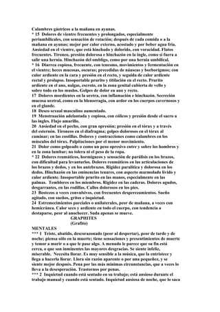Calambres gástricos a la mañana en ayunas.
* 15 Dolores de vientre frecuentes y prolongados, especialmente
periumbilicales, con sensación de rotación; después de cada comida o a la
mañana en ayunas; mejor por calor externo, acostado y por beber agua fría.
Ansiedad en el vientre, que está hinchado y dolorido, con voracidad. Flatos
frecuentes. Tironeo, presión dolorosa e hinchazón en la ingle, como si fuera a
salir una hernia. Hinchazón del ombligo, como por una hernia umbilical.
* 16 Diarrea copiosa, frecuente, con tenesmo, movimientos y fermentación en
el vientre; heces mucosas, oscuras; precedidas de náuseas y borborígmos; con
calor ardiente en la cara y presión en el recto, y seguida de calor ardiente
rectal y prolapso. Insoportable prurito y titilación en el recto. Prurito
ardiente en el ano, nalgas, escroto, en la zona genital cubierta de vello y
sobre todo en los muslos. Golpes de dolor en ano y recto.
17 Dolores mordientes en la uretra, con inflamación e hinchazón. Secreción
mucosa uretral, como en la blenorragia, con ardor en los cuerpos cavernosos y
en el glande.
18 Deseo sexual masculino aumentado.
19 Menstruación adelantada y copiosa, con cólicos y presión desde el sacro a
las ingles. Flujo amarillo.
20 Ansiedad en el pecho, con gran opresión; presión en el tórax y a través
del esternón. Tironeos en el diafragma; golpes dolorosos en el tórax al
caminar; en las costillas. Dolores y contracciones como calambres en los
músculos del tórax. Palpitaciones por el menor movimiento.
21 Dolor como golpeado o como un peso opresivo entre y sobre los hombros y
en la zona lumbar; no tolera ni el peso de la ropa.
* 22 Dolores reumáticos, hormigueos y sensación de parálisis en los brazos,
con dificultad para levantarlos. Dolores reumáticos en las articulaciones de
los brazos y dedos, y en los antebrazos. Rigidez paralítica y dolorosa en los
dedos. Hinchazón en las eminencias tenares, con aspecto marmolado lívido y
calor ardiente. Insoportable prurito en las manos, especialmente en las
palmas. Temblores en los miembros. Rigidez en las caderas. Dolores agudos,
desgarrantes, en las rodillas. Callos dolorosos en los pies.
23 Bostezos a veces convulsivos, con frecuentes desperezamientos. Sueño
agitado, con sueños, gritos e inquietud.
24 Estremecimientos parciales o unilaterales, peor de mañana, a veces con
hemicránea. Calor seco y ardiente en todo el cuerpo, con tendencia a
destaparse, peor al anochecer. Suda apenas se mueve.
GRAPHITES
(Grafito)
MENTALES
*** 1 Triste, abatido, descorazonado (peor al despertar), peor de tarde y de
noche; piensa sólo en la muerte; tiene sensaciones y presentimientos de muerte
y temor a morir o a que le pase algo. A menudo le parece que su fin está
cerca, o que son inminentes las mayores desgracias. Se siente infeliz,
miserable. Necesita llorar. Es muy sensible a la música, que la entristece y
llega a hacerla llorar. Llora sin razón aparente o por una pequeñez, y se
siente mejor después. Pena por las más mínimas circunstancias, que a veces lo
lleva a la desesperación. Trastornos por penas.
*** 2 Inquietud cuando está sentado en su trabajo; está ansioso durante el
trabajo manual y cuando está sentado. Inquietud ansiosa de noche, que lo saca
 